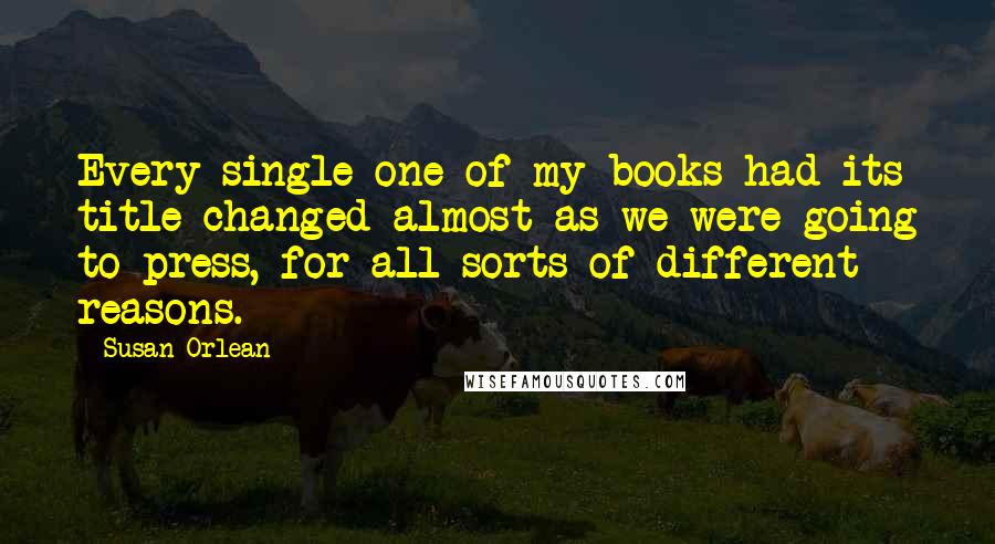 Susan Orlean Quotes: Every single one of my books had its title changed almost as we were going to press, for all sorts of different reasons.