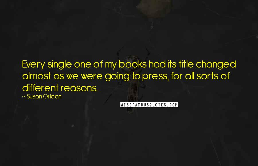 Susan Orlean Quotes: Every single one of my books had its title changed almost as we were going to press, for all sorts of different reasons.