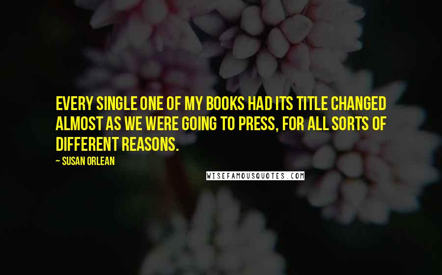 Susan Orlean Quotes: Every single one of my books had its title changed almost as we were going to press, for all sorts of different reasons.