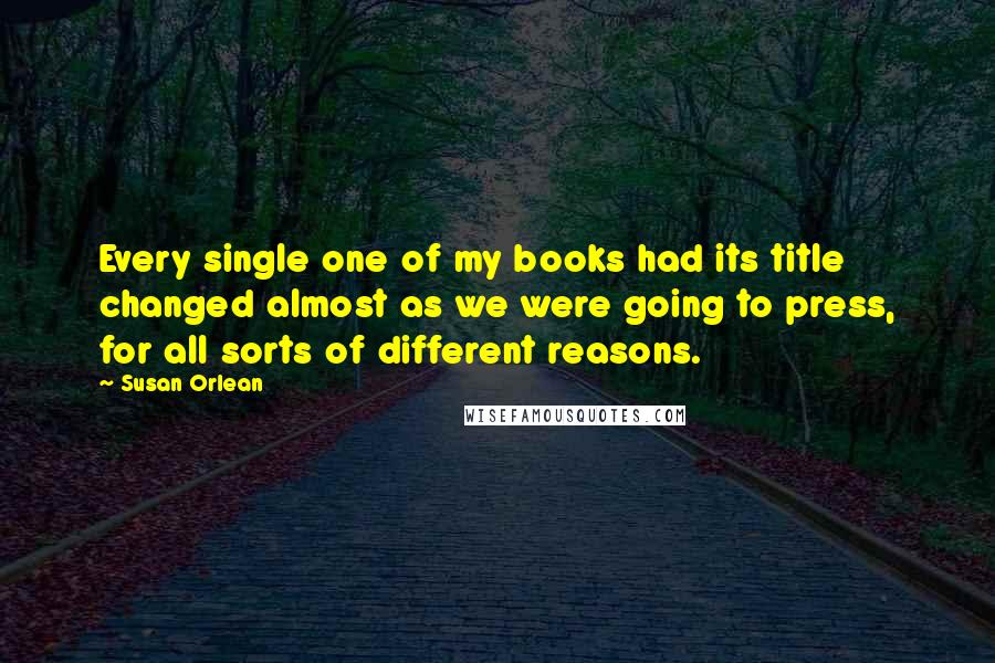 Susan Orlean Quotes: Every single one of my books had its title changed almost as we were going to press, for all sorts of different reasons.