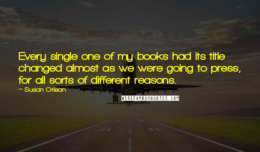 Susan Orlean Quotes: Every single one of my books had its title changed almost as we were going to press, for all sorts of different reasons.