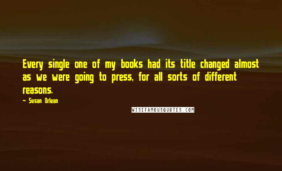 Susan Orlean Quotes: Every single one of my books had its title changed almost as we were going to press, for all sorts of different reasons.