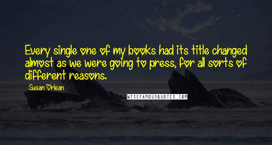 Susan Orlean Quotes: Every single one of my books had its title changed almost as we were going to press, for all sorts of different reasons.