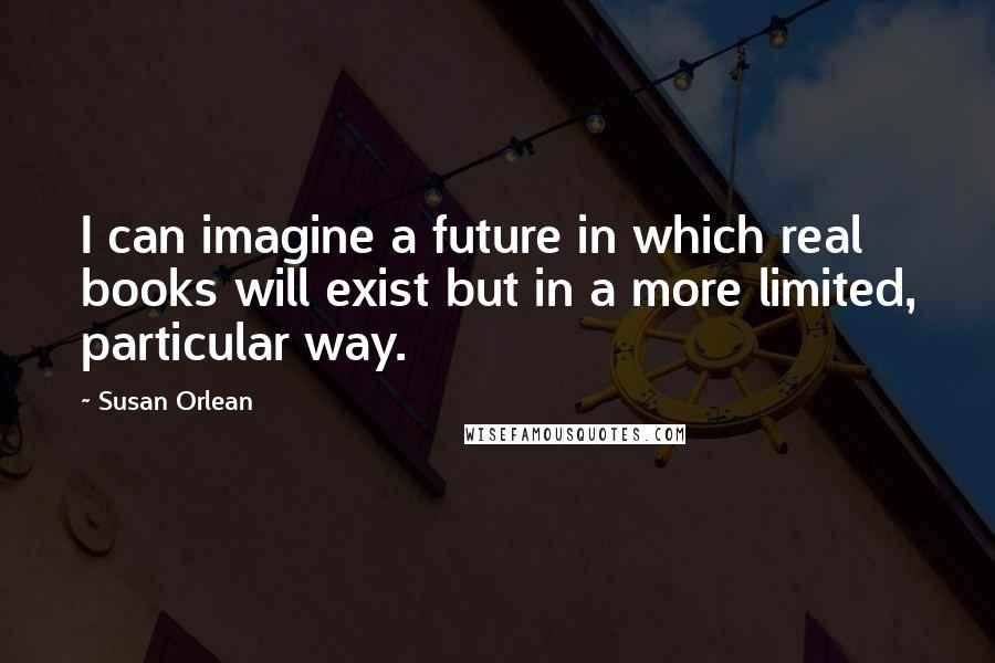 Susan Orlean Quotes: I can imagine a future in which real books will exist but in a more limited, particular way.