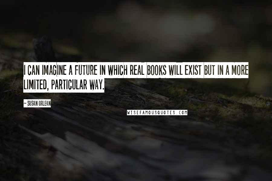 Susan Orlean Quotes: I can imagine a future in which real books will exist but in a more limited, particular way.