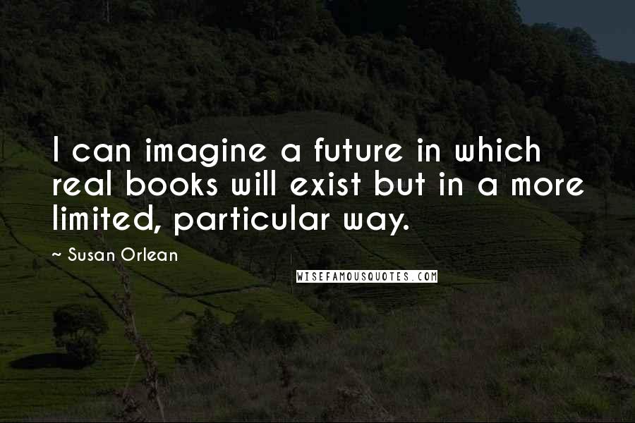 Susan Orlean Quotes: I can imagine a future in which real books will exist but in a more limited, particular way.