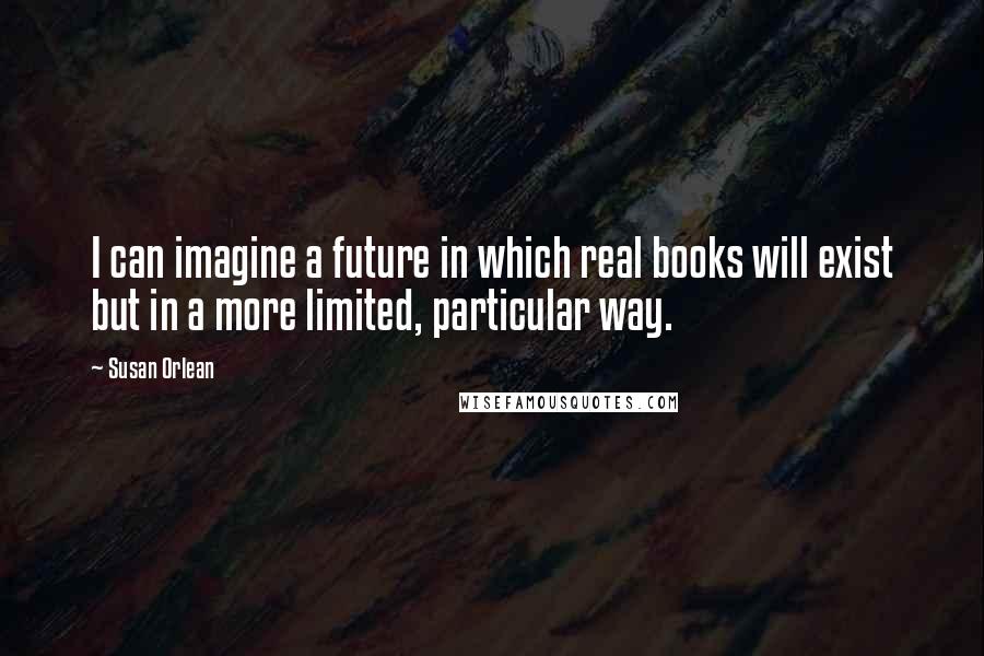 Susan Orlean Quotes: I can imagine a future in which real books will exist but in a more limited, particular way.