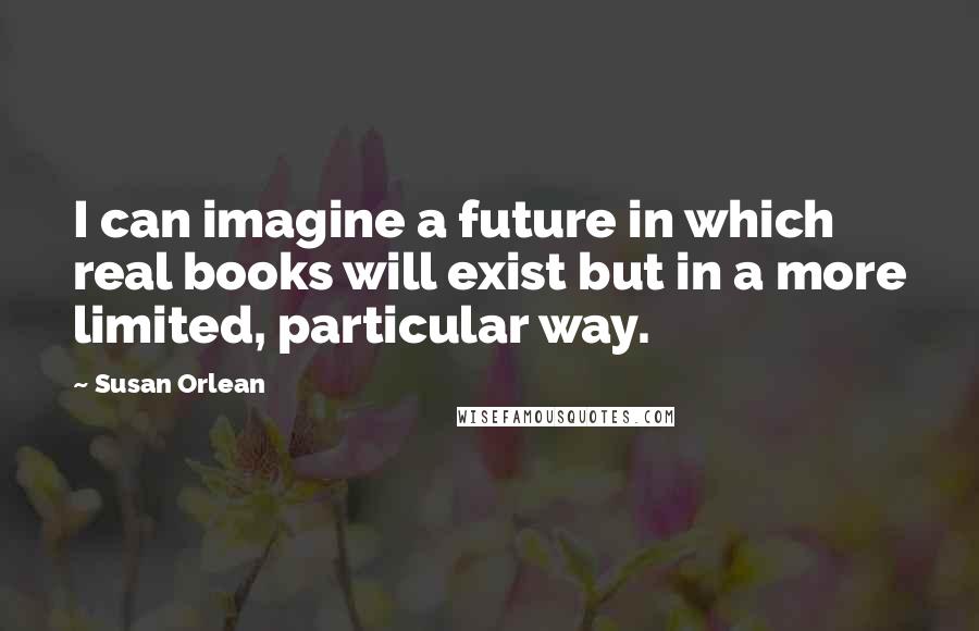 Susan Orlean Quotes: I can imagine a future in which real books will exist but in a more limited, particular way.