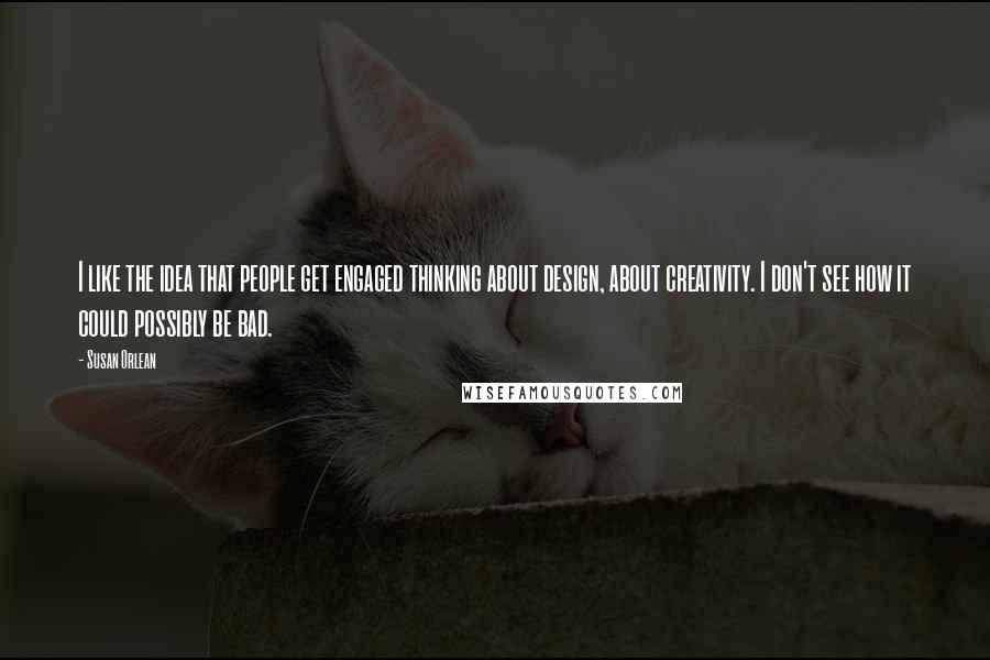 Susan Orlean Quotes: I like the idea that people get engaged thinking about design, about creativity. I don't see how it could possibly be bad.