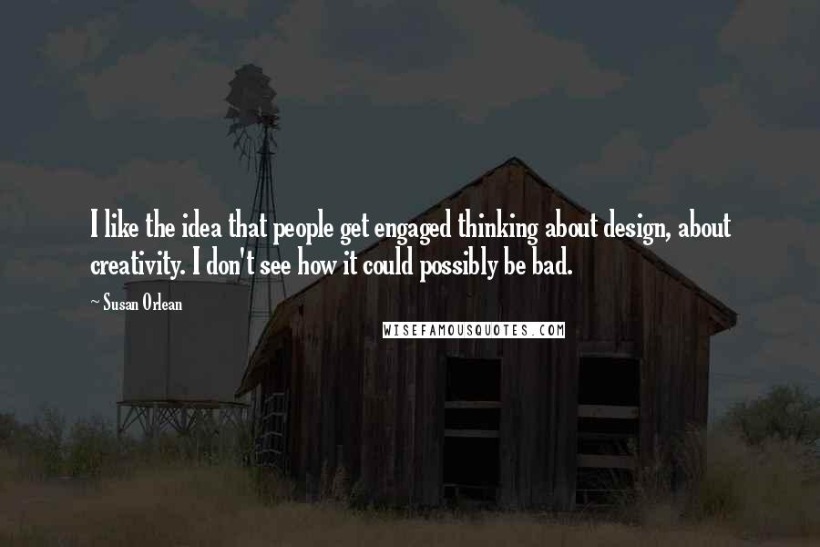 Susan Orlean Quotes: I like the idea that people get engaged thinking about design, about creativity. I don't see how it could possibly be bad.