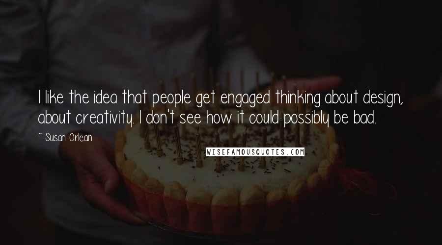 Susan Orlean Quotes: I like the idea that people get engaged thinking about design, about creativity. I don't see how it could possibly be bad.