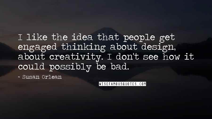 Susan Orlean Quotes: I like the idea that people get engaged thinking about design, about creativity. I don't see how it could possibly be bad.