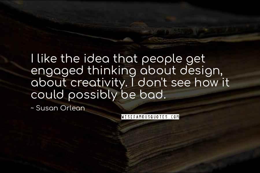 Susan Orlean Quotes: I like the idea that people get engaged thinking about design, about creativity. I don't see how it could possibly be bad.