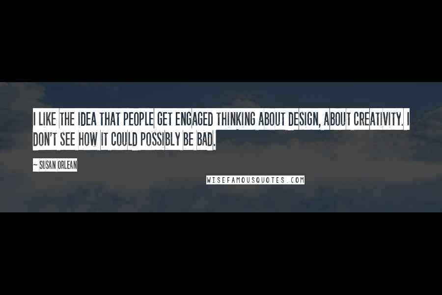 Susan Orlean Quotes: I like the idea that people get engaged thinking about design, about creativity. I don't see how it could possibly be bad.