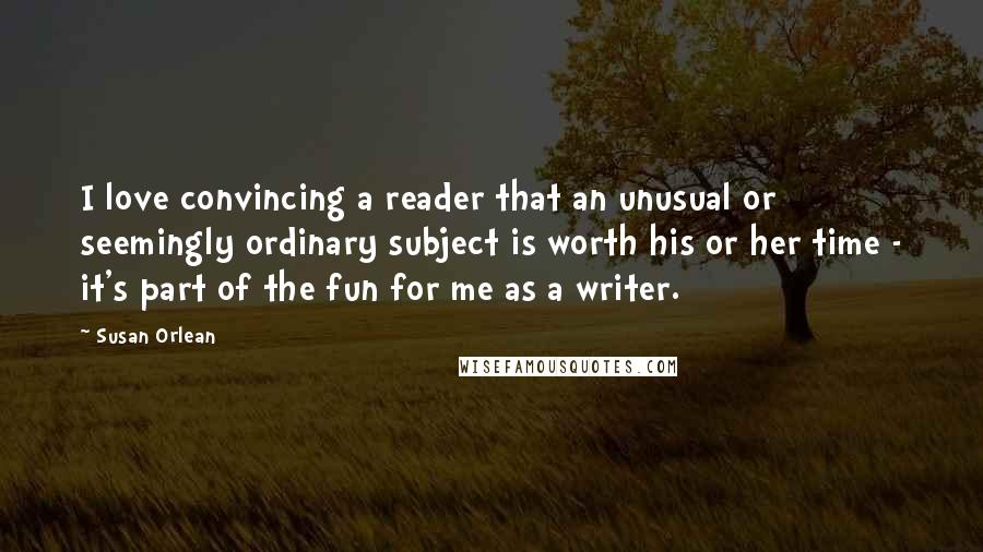 Susan Orlean Quotes: I love convincing a reader that an unusual or seemingly ordinary subject is worth his or her time - it's part of the fun for me as a writer.