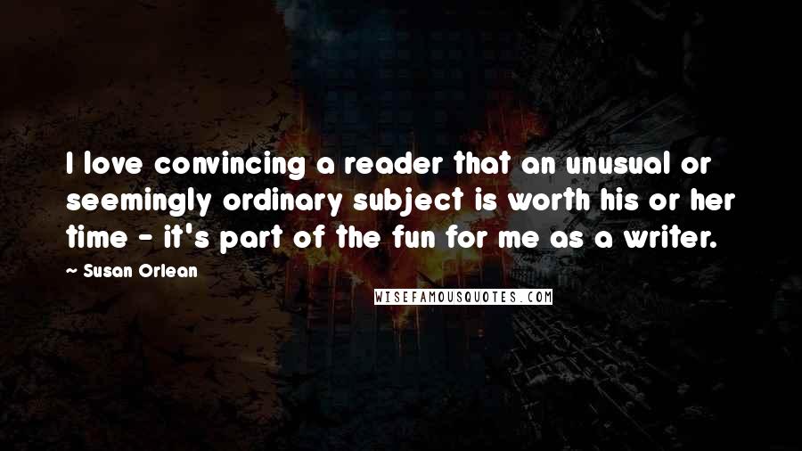 Susan Orlean Quotes: I love convincing a reader that an unusual or seemingly ordinary subject is worth his or her time - it's part of the fun for me as a writer.