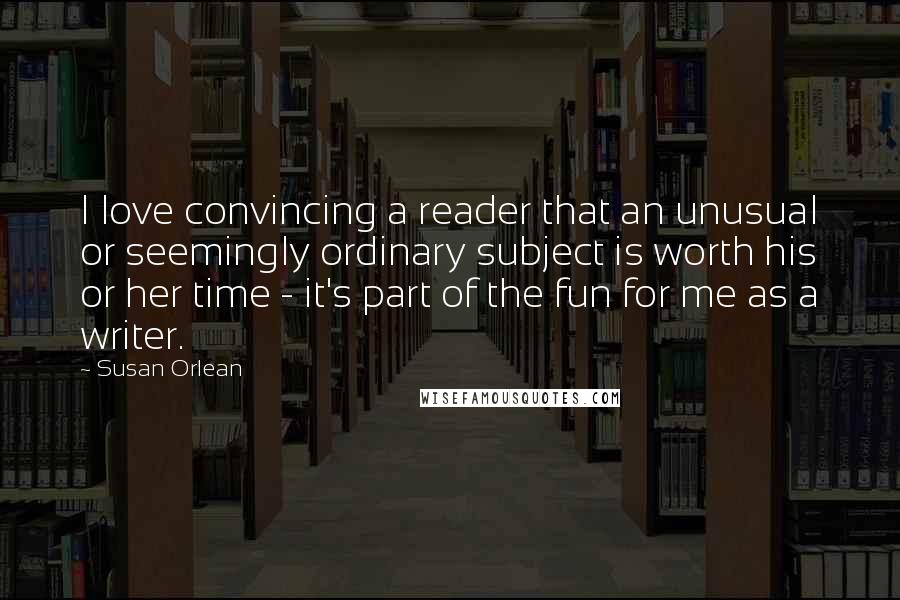 Susan Orlean Quotes: I love convincing a reader that an unusual or seemingly ordinary subject is worth his or her time - it's part of the fun for me as a writer.