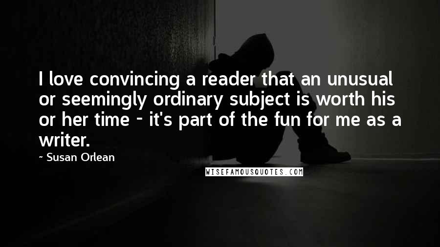 Susan Orlean Quotes: I love convincing a reader that an unusual or seemingly ordinary subject is worth his or her time - it's part of the fun for me as a writer.