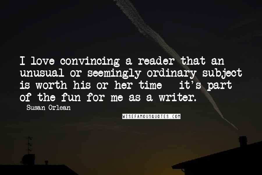 Susan Orlean Quotes: I love convincing a reader that an unusual or seemingly ordinary subject is worth his or her time - it's part of the fun for me as a writer.