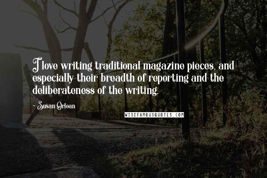 Susan Orlean Quotes: I love writing traditional magazine pieces, and especially their breadth of reporting and the deliberateness of the writing.
