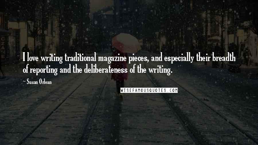 Susan Orlean Quotes: I love writing traditional magazine pieces, and especially their breadth of reporting and the deliberateness of the writing.
