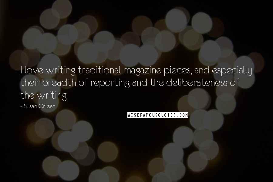Susan Orlean Quotes: I love writing traditional magazine pieces, and especially their breadth of reporting and the deliberateness of the writing.