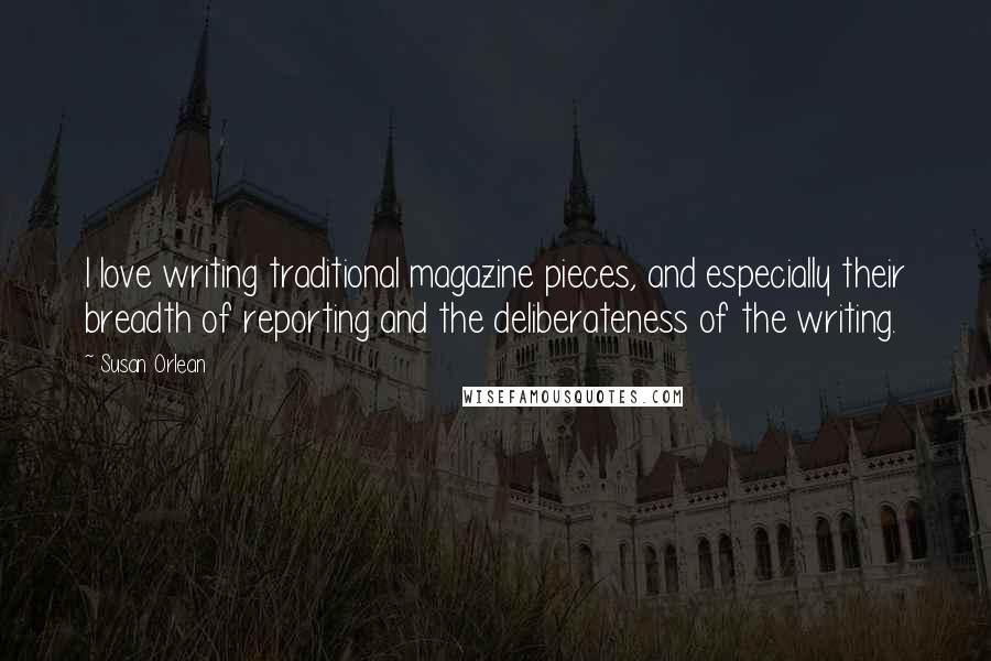 Susan Orlean Quotes: I love writing traditional magazine pieces, and especially their breadth of reporting and the deliberateness of the writing.