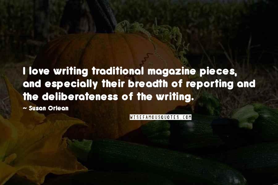 Susan Orlean Quotes: I love writing traditional magazine pieces, and especially their breadth of reporting and the deliberateness of the writing.