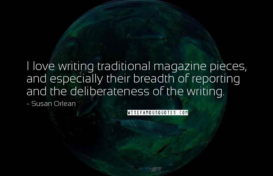 Susan Orlean Quotes: I love writing traditional magazine pieces, and especially their breadth of reporting and the deliberateness of the writing.