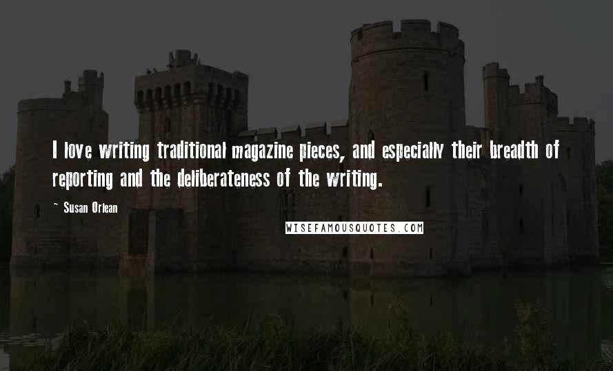 Susan Orlean Quotes: I love writing traditional magazine pieces, and especially their breadth of reporting and the deliberateness of the writing.