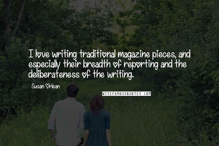 Susan Orlean Quotes: I love writing traditional magazine pieces, and especially their breadth of reporting and the deliberateness of the writing.