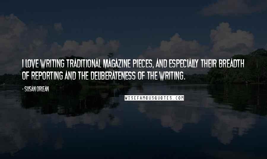 Susan Orlean Quotes: I love writing traditional magazine pieces, and especially their breadth of reporting and the deliberateness of the writing.