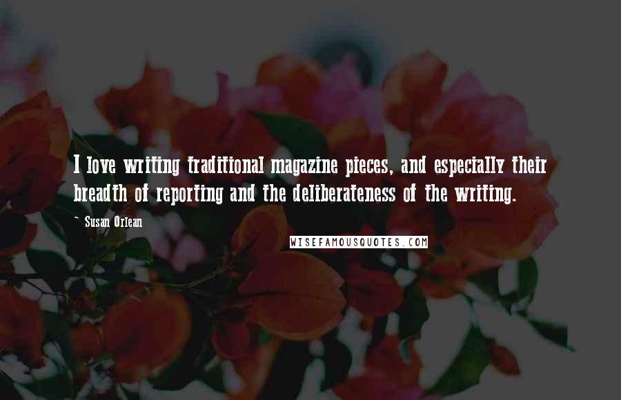 Susan Orlean Quotes: I love writing traditional magazine pieces, and especially their breadth of reporting and the deliberateness of the writing.