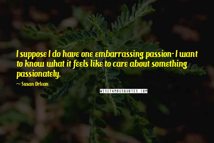 Susan Orlean Quotes: I suppose I do have one embarrassing passion- I want to know what it feels like to care about something passionately.