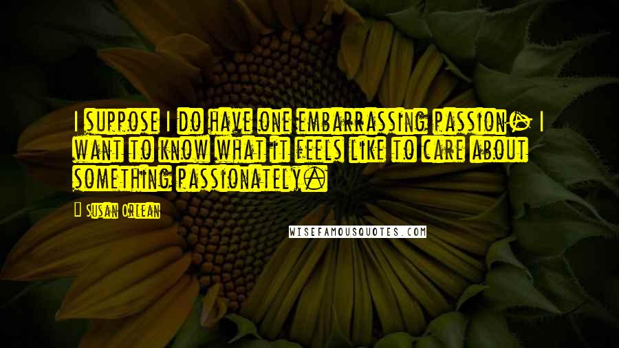Susan Orlean Quotes: I suppose I do have one embarrassing passion- I want to know what it feels like to care about something passionately.
