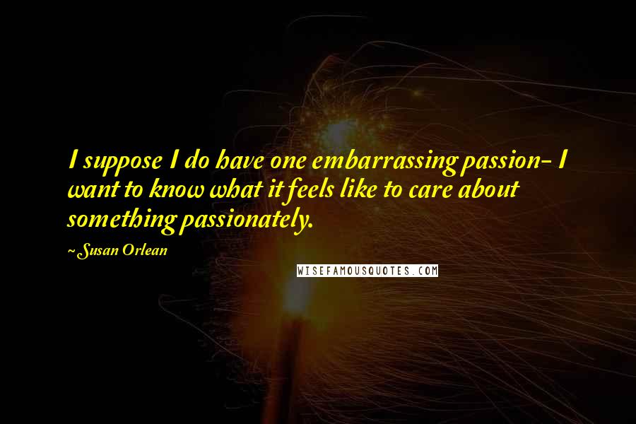 Susan Orlean Quotes: I suppose I do have one embarrassing passion- I want to know what it feels like to care about something passionately.