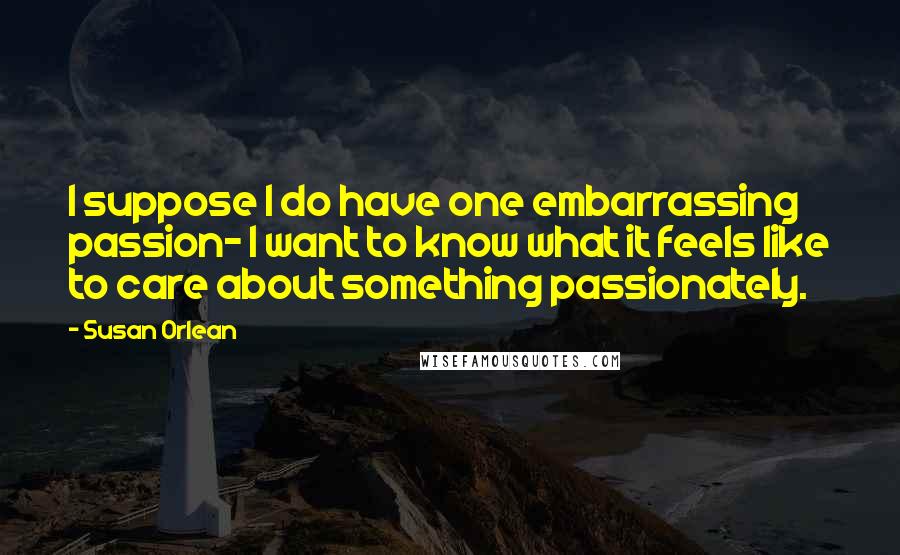 Susan Orlean Quotes: I suppose I do have one embarrassing passion- I want to know what it feels like to care about something passionately.