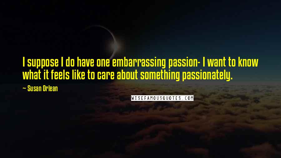 Susan Orlean Quotes: I suppose I do have one embarrassing passion- I want to know what it feels like to care about something passionately.