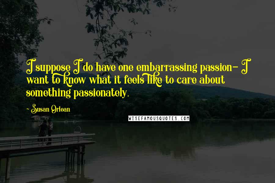 Susan Orlean Quotes: I suppose I do have one embarrassing passion- I want to know what it feels like to care about something passionately.