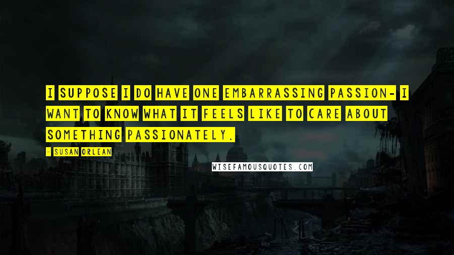 Susan Orlean Quotes: I suppose I do have one embarrassing passion- I want to know what it feels like to care about something passionately.