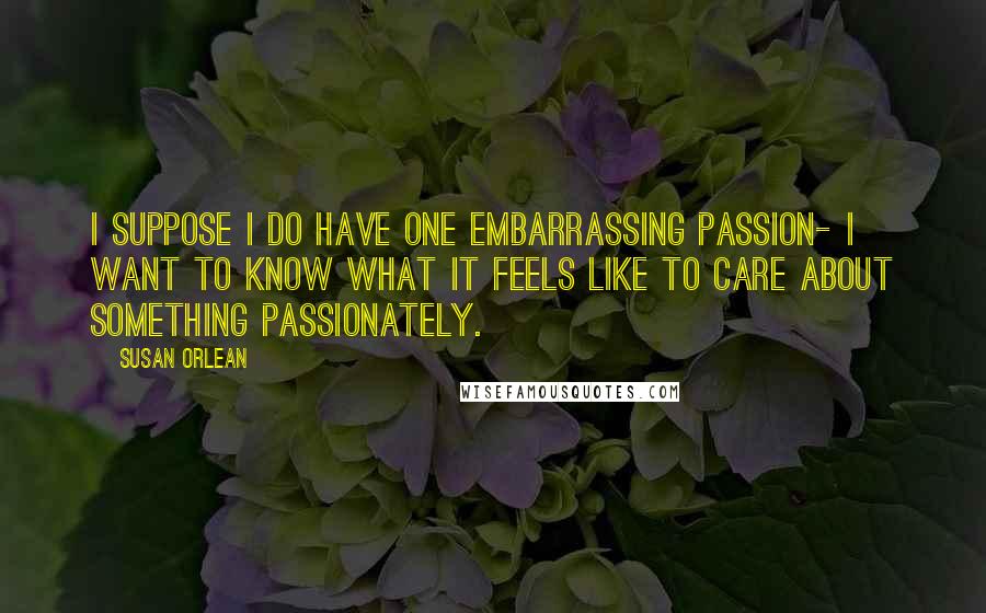 Susan Orlean Quotes: I suppose I do have one embarrassing passion- I want to know what it feels like to care about something passionately.