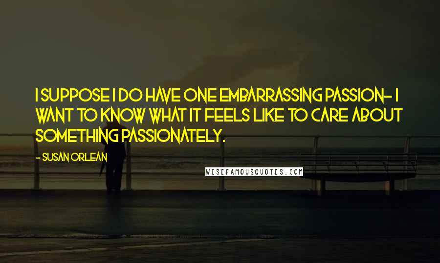 Susan Orlean Quotes: I suppose I do have one embarrassing passion- I want to know what it feels like to care about something passionately.