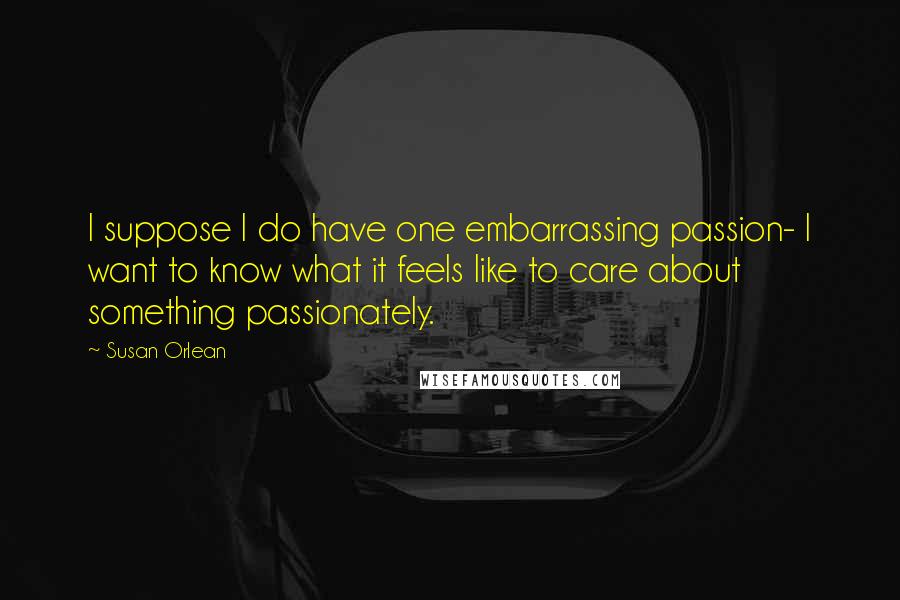 Susan Orlean Quotes: I suppose I do have one embarrassing passion- I want to know what it feels like to care about something passionately.