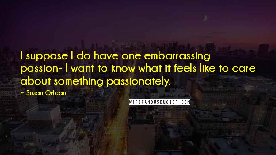 Susan Orlean Quotes: I suppose I do have one embarrassing passion- I want to know what it feels like to care about something passionately.