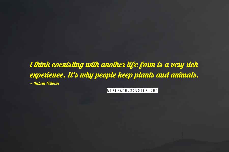 Susan Orlean Quotes: I think coexisting with another life form is a very rich experience. It's why people keep plants and animals.