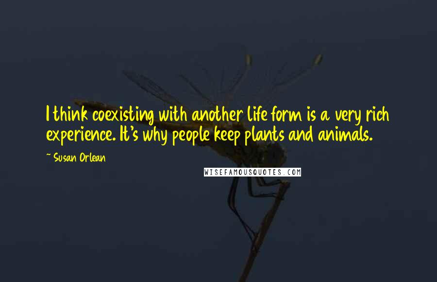 Susan Orlean Quotes: I think coexisting with another life form is a very rich experience. It's why people keep plants and animals.