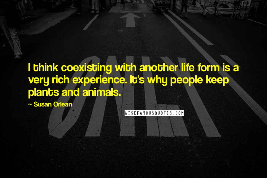 Susan Orlean Quotes: I think coexisting with another life form is a very rich experience. It's why people keep plants and animals.