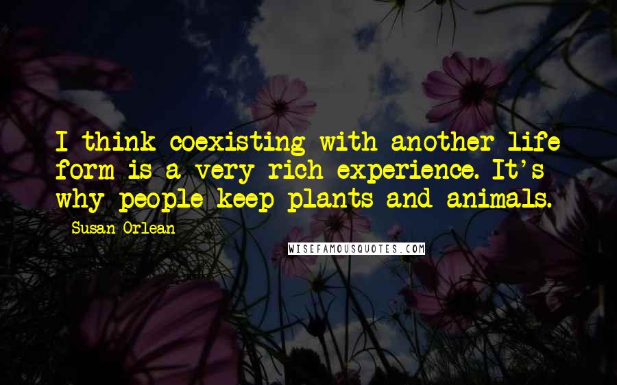 Susan Orlean Quotes: I think coexisting with another life form is a very rich experience. It's why people keep plants and animals.