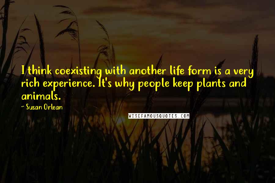 Susan Orlean Quotes: I think coexisting with another life form is a very rich experience. It's why people keep plants and animals.