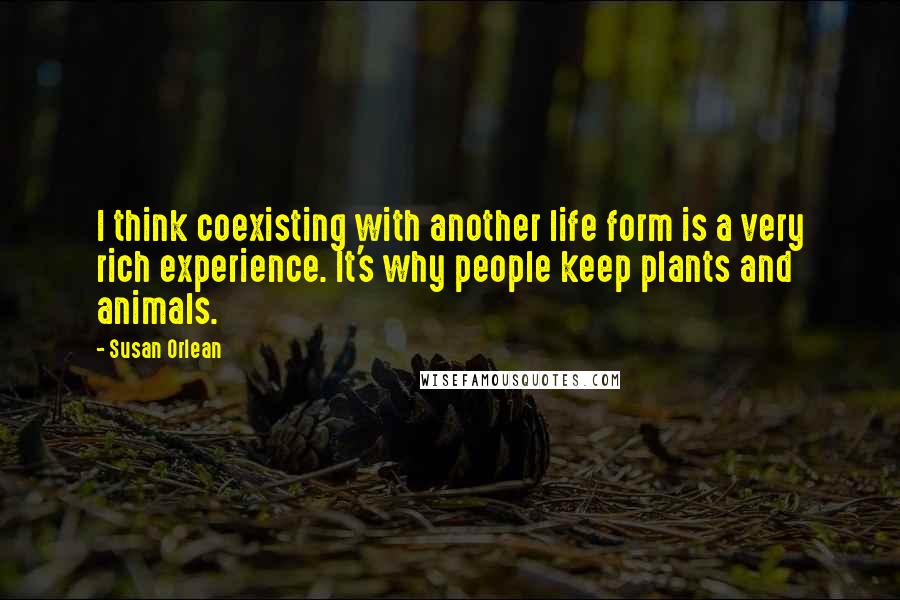 Susan Orlean Quotes: I think coexisting with another life form is a very rich experience. It's why people keep plants and animals.